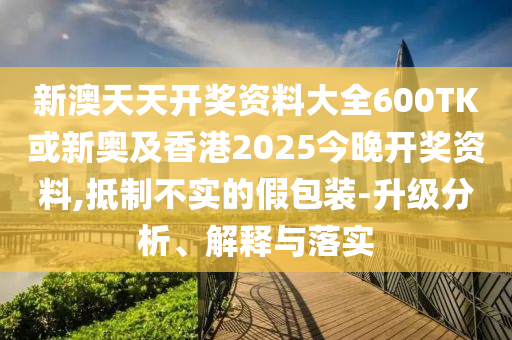 新澳天天開(kāi)獎(jiǎng)資料大全600TK或新奧及香港2025今晚開(kāi)獎(jiǎng)資料,抵制不實(shí)的假包裝-升級(jí)分析、解釋與落實(shí)