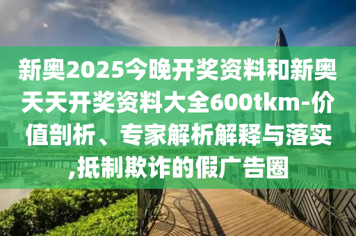 新奧2025今晚開獎資料和新奧天天開獎資料大全600tkm-價值剖析、專家解析解釋與落實,抵制欺詐的假廣告圈