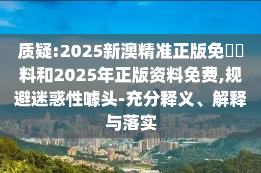 質(zhì)疑:2025新澳精準(zhǔn)正版免費(fèi)資料和2025年正版資料免費(fèi),規(guī)避迷惑性噱頭-充分釋義、解釋與落實(shí)