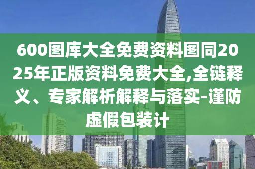 600圖庫(kù)大全免費(fèi)資料圖同2025年正版資料免費(fèi)大全,全鏈釋義、專(zhuān)家解析解釋與落實(shí)-謹(jǐn)防虛假包裝計(jì)