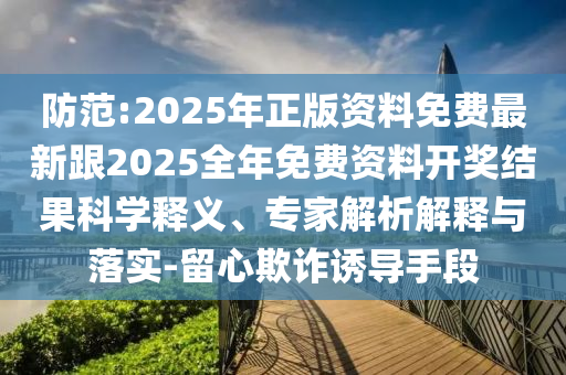 防范:2025年正版資料免費最新跟2025全年免費資料開獎結果科學釋義、專家解析解釋與落實-留心欺詐誘導手段