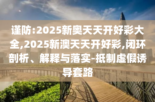 謹防:2025新奧天天開好彩大全,2025新澳天天開好彩,閉環(huán)剖析、解釋與落實-抵制虛假誘導(dǎo)套路