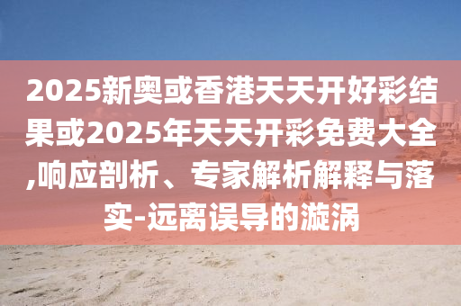 2025新奧或香港天天開好彩結(jié)果或2025年天天開彩免費大全,響應(yīng)剖析、專家解析解釋與落實-遠(yuǎn)離誤導(dǎo)的漩渦