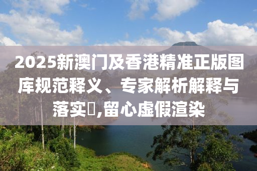 2025新澳門及香港精準(zhǔn)正版圖庫規(guī)范釋義、專家解析解釋與落實(shí)?,留心虛假渲染