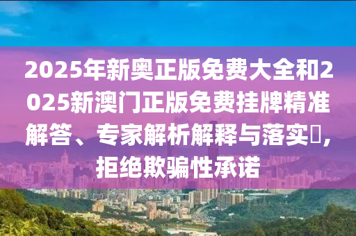 2025年新奧正版免費大全和2025新澳門正版免費掛牌精準解答、專家解析解釋與落實?,拒絕欺騙性承諾
