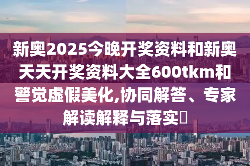 新奧2025今晚開獎(jiǎng)資料和新奧天天開獎(jiǎng)資料大全600tkm和警覺(jué)虛假美化,協(xié)同解答、專家解讀解釋與落實(shí)?
