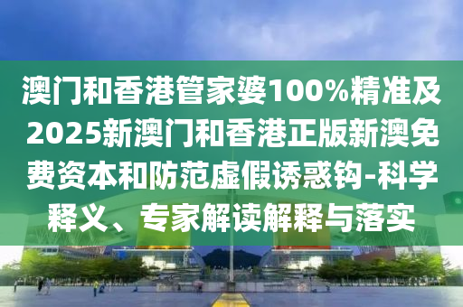 澳門(mén)和香港管家婆100%精準(zhǔn)及2025新澳門(mén)和香港正版新澳免費(fèi)資本和防范虛假誘惑鉤-科學(xué)釋義、專(zhuān)家解讀解釋與落實(shí)