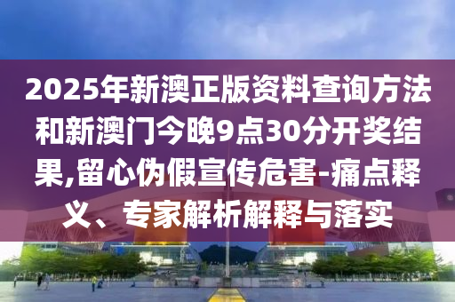 2025年新澳正版資料查詢方法和新澳門今晚9點30分開獎結果,留心偽假宣傳危害-痛點釋義、專家解析解釋與落實