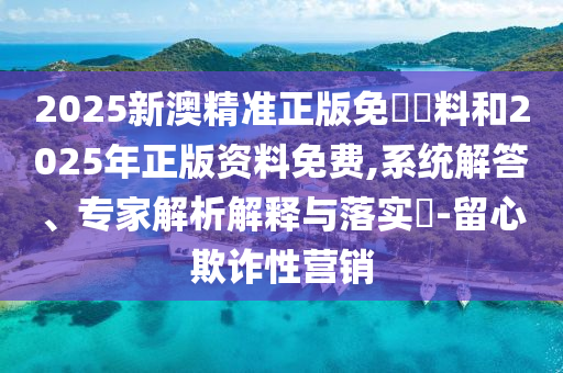 2025新澳精準(zhǔn)正版免費(fèi)資料和2025年正版資料免費(fèi),系統(tǒng)解答、專(zhuān)家解析解釋與落實(shí)?-留心欺詐性營(yíng)銷(xiāo)