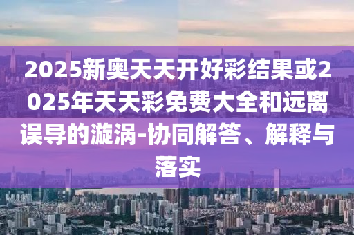 2025新奧天天開好彩結(jié)果或2025年天天彩免費(fèi)大全和遠(yuǎn)離誤導(dǎo)的漩渦-協(xié)同解答、解釋與落實(shí)