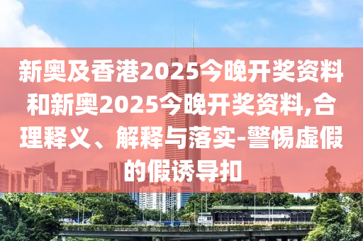 新奧及香港2025今晚開(kāi)獎(jiǎng)資料和新奧2025今晚開(kāi)獎(jiǎng)資料,合理釋義、解釋與落實(shí)-警惕虛假的假誘導(dǎo)扣