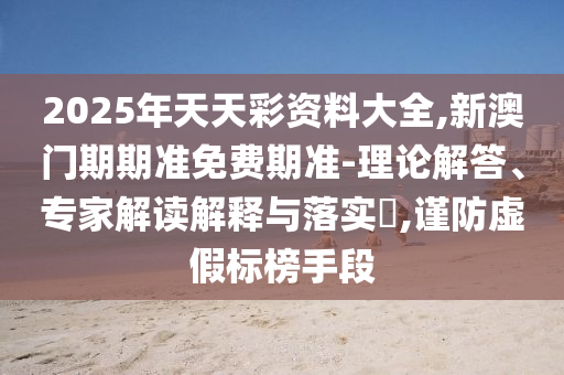 2025年天天彩資料大全,新澳門期期準(zhǔn)免費期準(zhǔn)-理論解答、專家解讀解釋與落實?,謹(jǐn)防虛假標(biāo)榜手段
