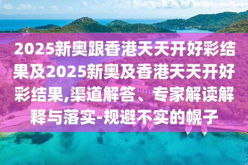 2025新奧跟香港天天開好彩結(jié)果及2025新奧及香港天天開好彩結(jié)果,渠道解答、專家解讀解釋與落實(shí)-規(guī)避不實(shí)的幌子