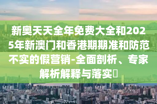 新奧天天全年免費(fèi)大全和2025年新澳門(mén)和香港期期準(zhǔn)和防范不實(shí)的假營(yíng)銷(xiāo)-全面剖析、專(zhuān)家解析解釋與落實(shí)?