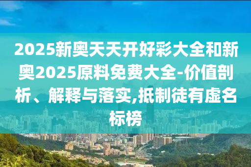 2025新奧天天開(kāi)好彩大全和新奧2025原料免費(fèi)大全-價(jià)值剖析、解釋與落實(shí),抵制徒有虛名標(biāo)榜