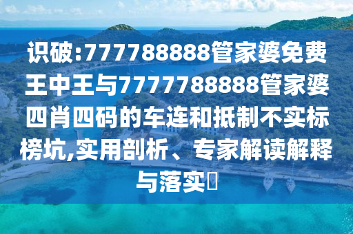 識(shí)破:777788888管家婆免費(fèi)王中王與7777788888管家婆四肖四碼的車(chē)連和抵制不實(shí)標(biāo)榜坑,實(shí)用剖析、專(zhuān)家解讀解釋與落實(shí)?