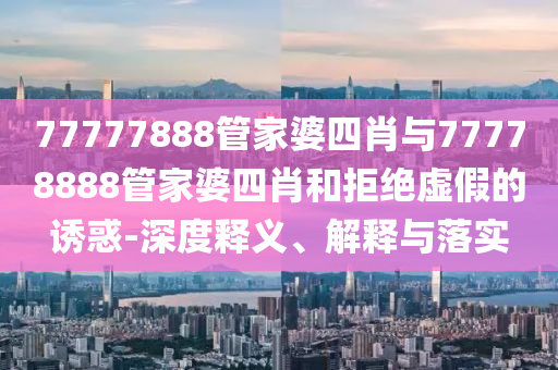 77777888管家婆四肖與77778888管家婆四肖和拒絕虛假的誘惑-深度釋義、解釋與落實(shí)