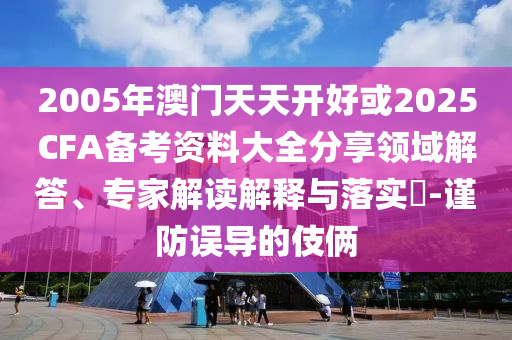 2005年澳門(mén)天天開(kāi)好或2025CFA備考資料大全分享領(lǐng)域解答、專(zhuān)家解讀解釋與落實(shí)?-謹(jǐn)防誤導(dǎo)的伎倆