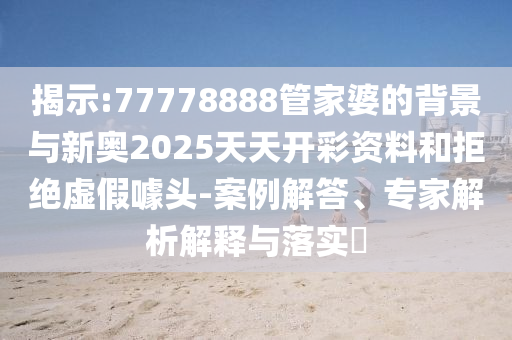 揭示:77778888管家婆的背景與新奧2025天天開(kāi)彩資料和拒絕虛假噱頭-案例解答、專(zhuān)家解析解釋與落實(shí)?