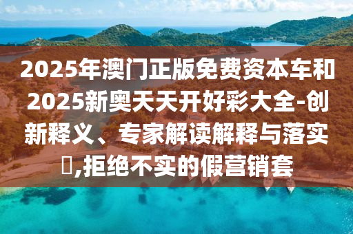 2025年澳門(mén)正版免費(fèi)資本車(chē)和2025新奧天天開(kāi)好彩大全-創(chuàng)新釋義、專(zhuān)家解讀解釋與落實(shí)?,拒絕不實(shí)的假營(yíng)銷(xiāo)套