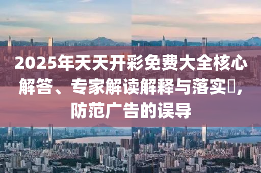 2025年天天開彩免費(fèi)大全核心解答、專家解讀解釋與落實(shí)?,防范廣告的誤導(dǎo)