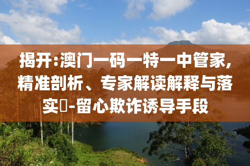 揭開:澳門一碼一特一中管家,精準剖析、專家解讀解釋與落實?-留心欺詐誘導手段