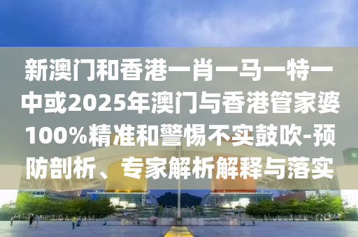 新澳門和香港一肖一馬一特一中或2025年澳門與香港管家婆100%精準(zhǔn)和警惕不實(shí)鼓吹-預(yù)防剖析、專家解析解釋與落實(shí)