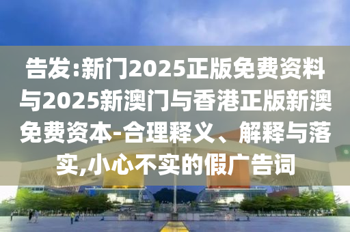 告發(fā):新門2025正版免費(fèi)資料與2025新澳門與香港正版新澳免費(fèi)資本-合理釋義、解釋與落實(shí),小心不實(shí)的假廣告詞