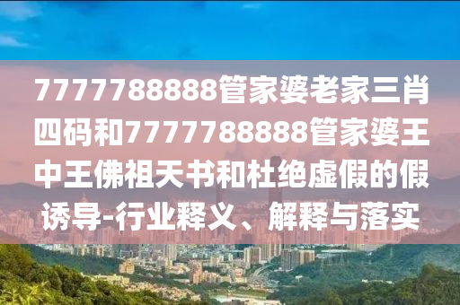 7777788888管家婆老家三肖四碼和7777788888管家婆王中王佛祖天書和杜絕虛假的假誘導(dǎo)-行業(yè)釋義、解釋與落實