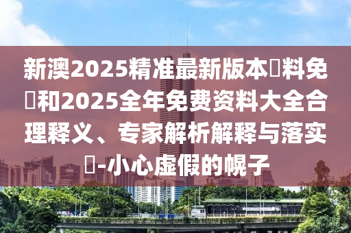 新澳2025精準(zhǔn)最新版本資料免費(fèi)和2025全年免費(fèi)資料大全合理釋義、專家解析解釋與落實(shí)?-小心虛假的幌子