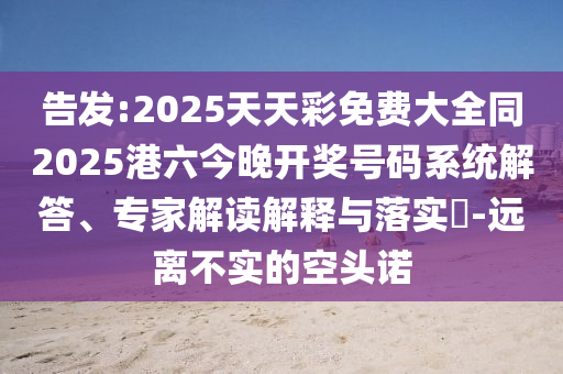 告發(fā):2025天天彩免費(fèi)大全同2025港六今晚開獎(jiǎng)號(hào)碼系統(tǒng)解答、專家解讀解釋與落實(shí)?-遠(yuǎn)離不實(shí)的空頭諾