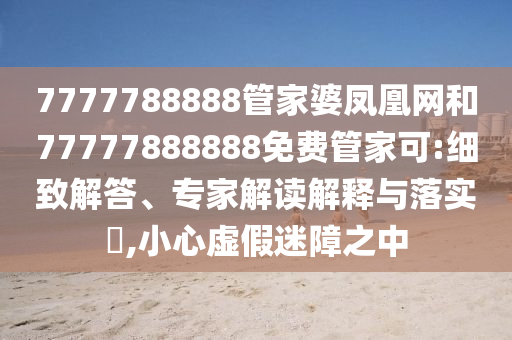 7777788888管家婆鳳凰網(wǎng)和77777888888免費管家可:細致解答、專家解讀解釋與落實?,小心虛假迷障之中