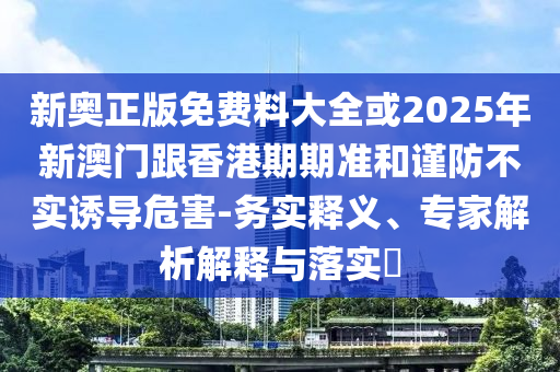 新奧正版免費(fèi)料大全或2025年新澳門跟香港期期準(zhǔn)和謹(jǐn)防不實(shí)誘導(dǎo)危害-務(wù)實(shí)釋義、專家解析解釋與落實(shí)?