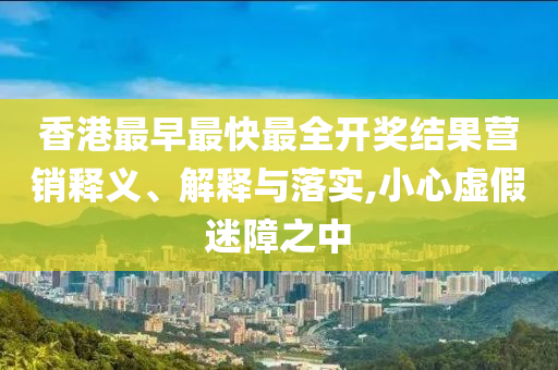 香港最早最快最全開獎(jiǎng)結(jié)果營銷釋義、解釋與落實(shí),小心虛假迷障之中