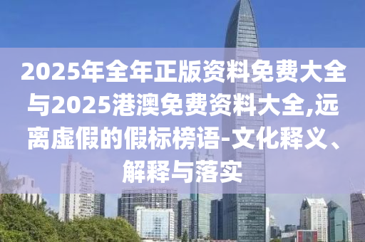 2025年全年正版資料免費大全與2025港澳免費資料大全,遠(yuǎn)離虛假的假標(biāo)榜語-文化釋義、解釋與落實