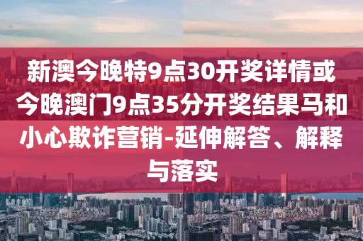 新澳今晚特9點30開獎詳情或今晚澳門9點35分開獎結(jié)果馬和小心欺詐營銷-延伸解答、解釋與落實