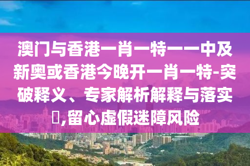 澳門與香港一肖一特一一中及新奧或香港今晚開一肖一特-突破釋義、專家解析解釋與落實(shí)?,留心虛假迷障風(fēng)險(xiǎn)