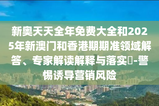 新奧天天全年免費大全和2025年新澳門和香港期期準領(lǐng)域解答、專家解讀解釋與落實?-警惕誘導(dǎo)營銷風險