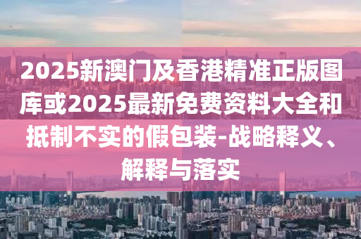 2025新澳門及香港精準(zhǔn)正版圖庫(kù)或2025最新免費(fèi)資料大全和抵制不實(shí)的假包裝-戰(zhàn)略釋義、解釋與落實(shí)