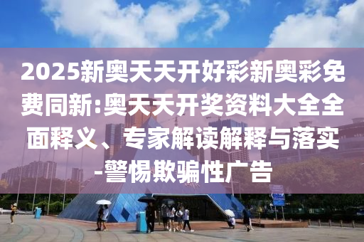 2025新奧天天開好彩新奧彩免費同新:奧天天開獎資料大全全面釋義、專家解讀解釋與落實-警惕欺騙性廣告