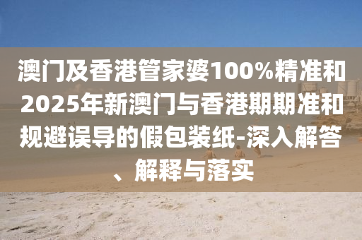 澳門及香港管家婆100%精準(zhǔn)和2025年新澳門與香港期期準(zhǔn)和規(guī)避誤導(dǎo)的假包裝紙-深入解答、解釋與落實(shí)