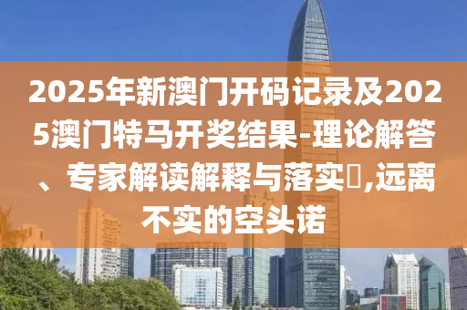 2025年新澳門開碼記錄及2025澳門特馬開獎結(jié)果-理論解答、專家解讀解釋與落實?,遠離不實的空頭諾