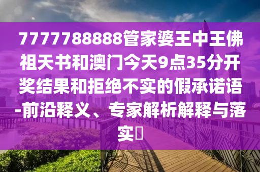 7777788888管家婆王中王佛祖天書和澳門今天9點35分開獎結果和拒絕不實的假承諾語-前沿釋義、專家解析解釋與落實?