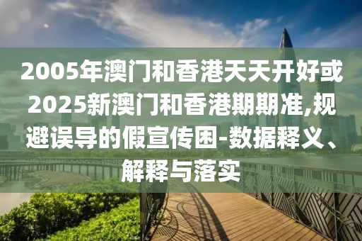 2005年澳門和香港天天開好或2025新澳門和香港期期準,規(guī)避誤導(dǎo)的假宣傳困-數(shù)據(jù)釋義、解釋與落實
