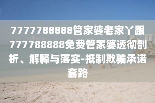 7777788888管家婆老家丫跟777788888免費(fèi)管家婆透徹剖析、解釋與落實(shí)-抵制欺騙承諾套路