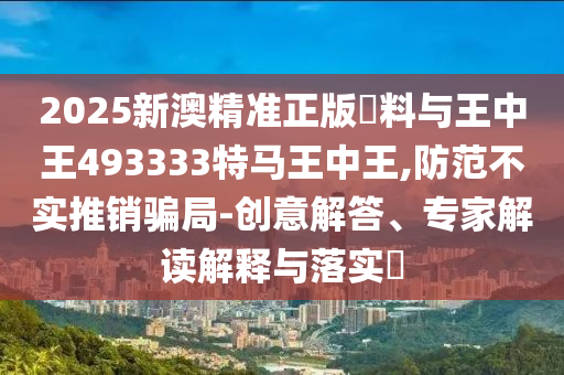 2025新澳精準(zhǔn)正版資料與王中王493333特馬王中王,防范不實(shí)推銷騙局-創(chuàng)意解答、專家解讀解釋與落實(shí)?
