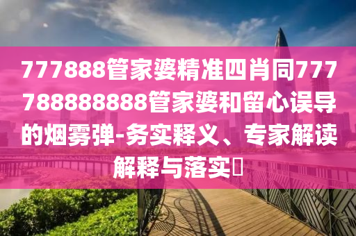 777888管家婆精準四肖同777788888888管家婆和留心誤導的煙霧彈-務實釋義、專家解讀解釋與落實?