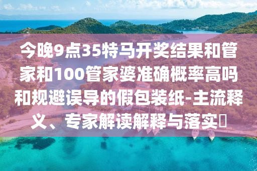 今晚9點(diǎn)35特馬開獎(jiǎng)結(jié)果和管家和100管家婆準(zhǔn)確概率高嗎和規(guī)避誤導(dǎo)的假包裝紙-主流釋義、專家解讀解釋與落實(shí)?