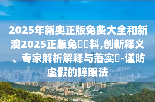 2025年新奧正版免費大全和新澳2025正版免費資料,創(chuàng)新釋義、專家解析解釋與落實?-謹(jǐn)防虛假的障眼法