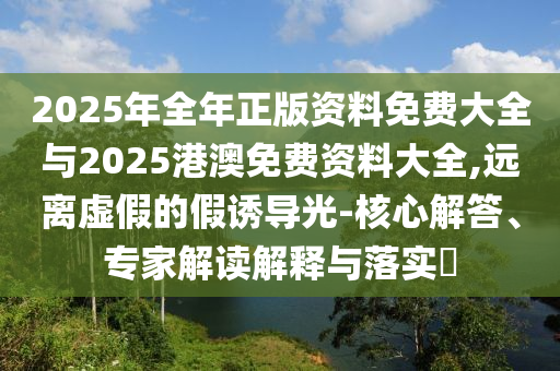 2025年全年正版資料免費(fèi)大全與2025港澳免費(fèi)資料大全,遠(yuǎn)離虛假的假誘導(dǎo)光-核心解答、專家解讀解釋與落實(shí)?